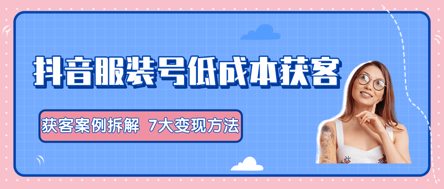 服装抖音号+获客的案例拆解，13种低成本获客方式，7大变现方法，直接上干货！-氢气球网创资源库