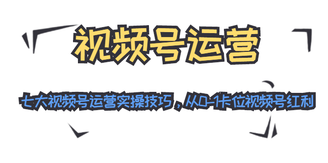 视频号运营：七大视频号运营实操技巧，从0-1卡位视频号红利-氢气球网创资源库