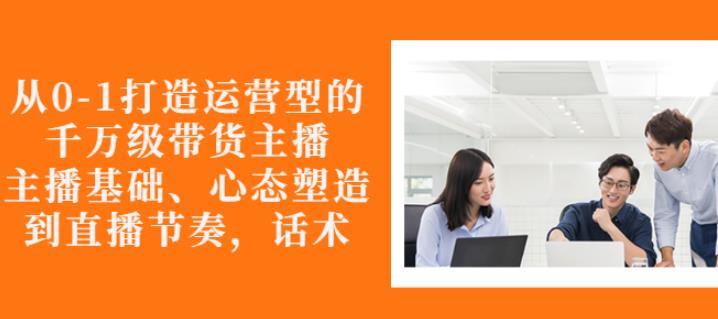 从0-1打造运营型的带货主播：主播基础、心态塑造，能力培养到直播节奏，话术进行全面讲-氢气球网创资源库