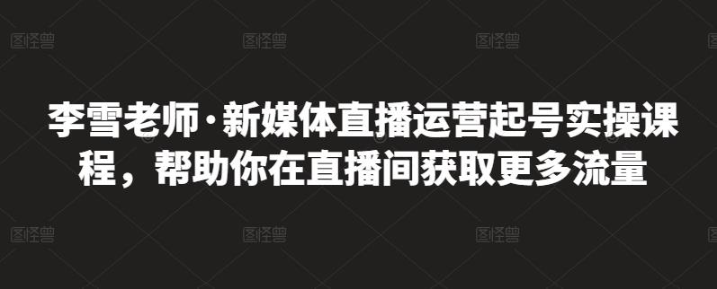 李雪老师·新媒体直播运营起号实操课程，帮助你在直播间获取更多流量-氢气球网创资源库