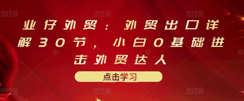 业仔外贸：外贸出口详解30节，小白0基础进击外贸达人 价值666元-氢气球网创资源库