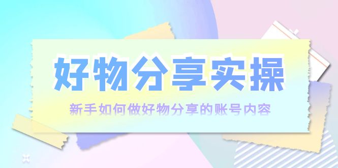 好物分享实操：新手如何做好物分享的账号内容，实操教学-氢气球网创资源库
