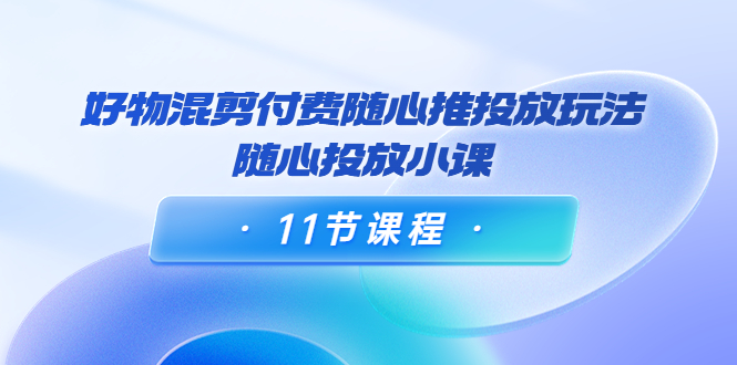 好物混剪付费随心推投放玩法，随心投放小课（11节课程）-氢气球网创资源库