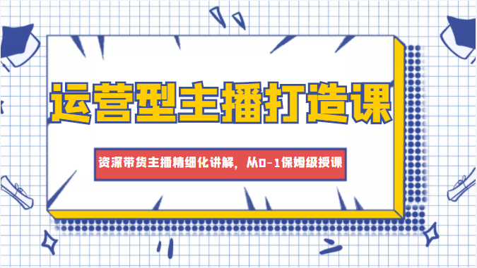 运营型主播打造课，资深带货主播精细化讲解，从0-1保姆级授课-氢气球网创资源库
