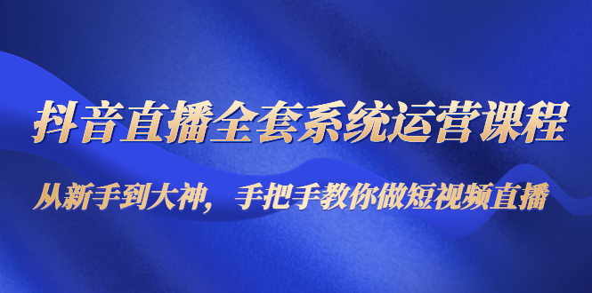 抖音直播全套系统运营课程：从新手到大神，手把手教你做直播短视频-氢气球网创资源库