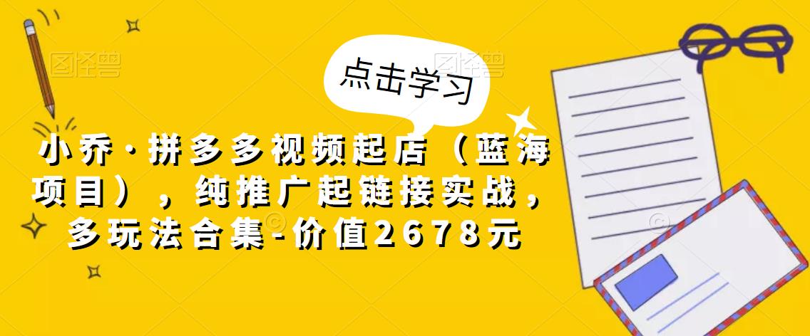 小乔·拼多多视频起店（蓝海项目），纯推广起链接实战，多玩法合集-价值2678元-氢气球网创资源库