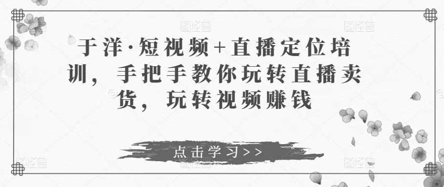 于洋·短视频+直播定位培训，手把手教你玩转直播卖货，玩转视频赚钱-氢气球网创资源库