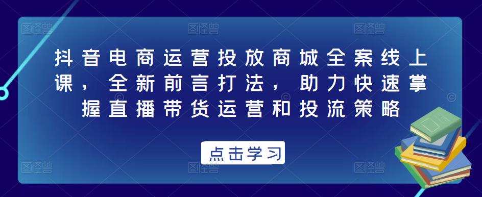 抖音电商运营投放商城全案线上课，全新前言打法，助力快速掌握直播带货运营和投流策略-氢气球网创资源库