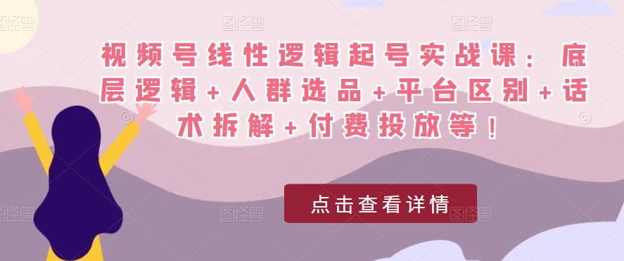 视频号线性逻辑起号实战课：底层逻辑+人群选品+平台区别+话术拆解+付费投放等！-氢气球网创资源库