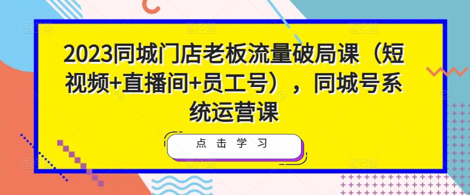 2023同城门店老板流量破局课（短视频+直播间+员工号），同城号系统运营课-氢气球网创资源库
