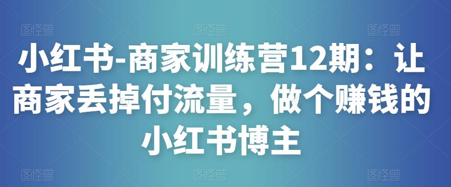 小红书-商家训练营12期：让商家丢掉付流量，做个赚钱的小红书博主-氢气球网创资源库
