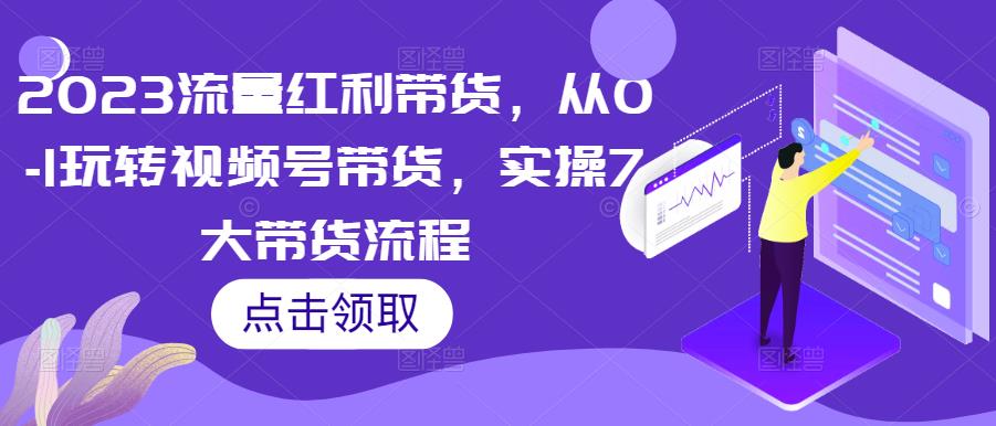 2023流量红利带货，从0-1玩转视频号带货，实操7大带货流程-氢气球网创资源库