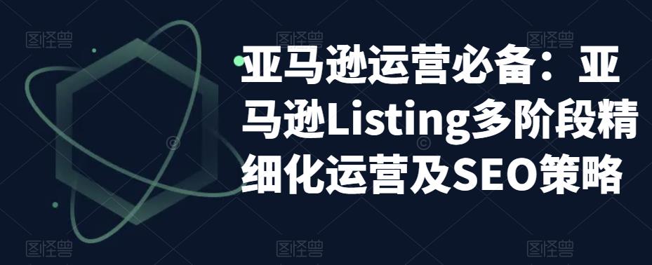 亚马逊运营必备：亚马逊Listing多阶段精细化运营及SEO策略-氢气球网创资源库