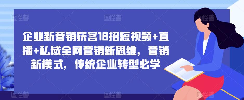 企业新营销获客18招短视频+直播+私域全网营销新思维，营销新模式，传统企业转型必学-氢气球网创资源库