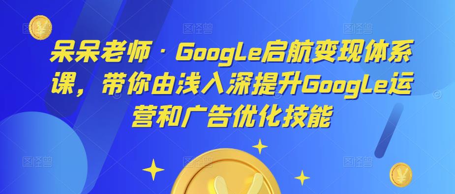呆呆老师·Google启航变现体系课，带你由浅入深提升Google运营和广告优化技能-氢气球网创资源库