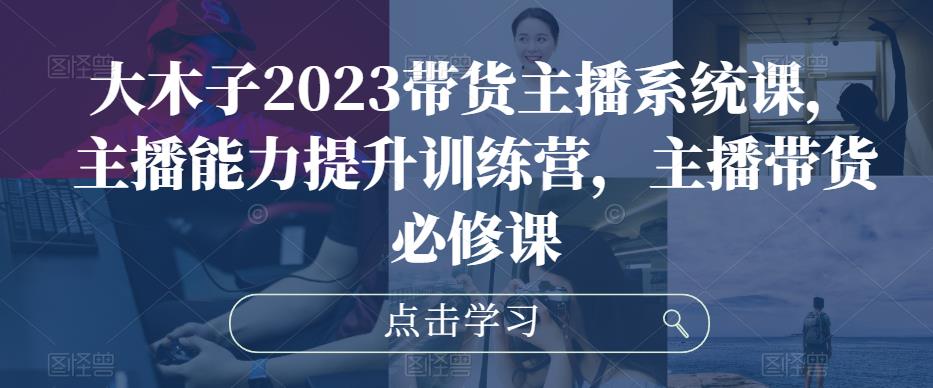大木子2023带货主播系统课，主播能力提升训练营，主播带货必修课-氢气球网创资源库