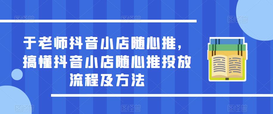于老师抖音小店随心推，搞懂抖音小店随心推投放流程及方法-氢气球网创资源库