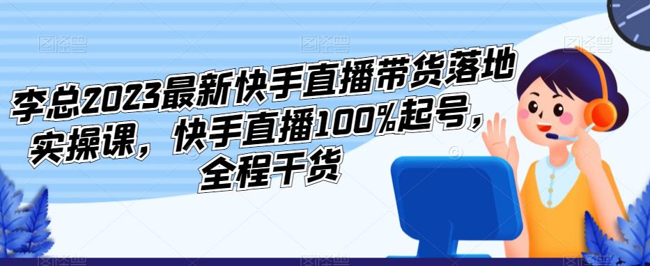 李总2023最新快手直播带货落地实操课，快手直播100%起号，全程干货-氢气球网创资源库