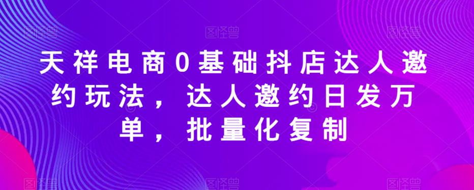天祥电商0基础抖店达人邀约玩法，达人邀约日发万单，批量化复制-氢气球网创资源库