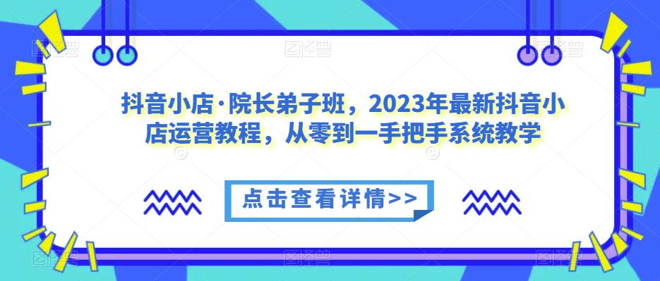 抖音小店·院长弟子班，2023年最新抖音小店运营教程，从零到一手把手系统教学-氢气球网创资源库