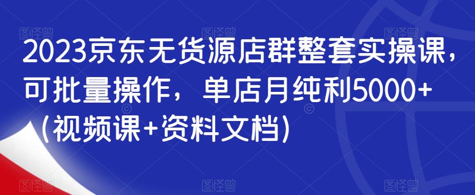 2023京东无货源店群整套实操课，可批量操作，单店月纯利5000+（视频课+资料文档）-氢气球网创资源库