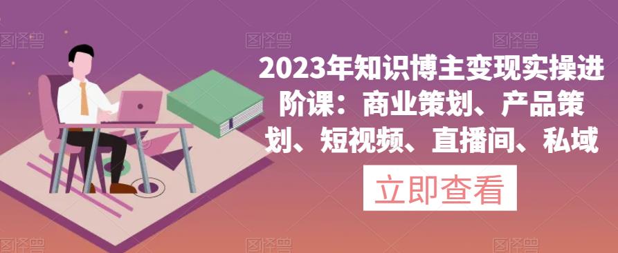 2023年知识博主变现实操进阶课：商业策划、产品策划、短视频、直播间、私域-氢气球网创资源库