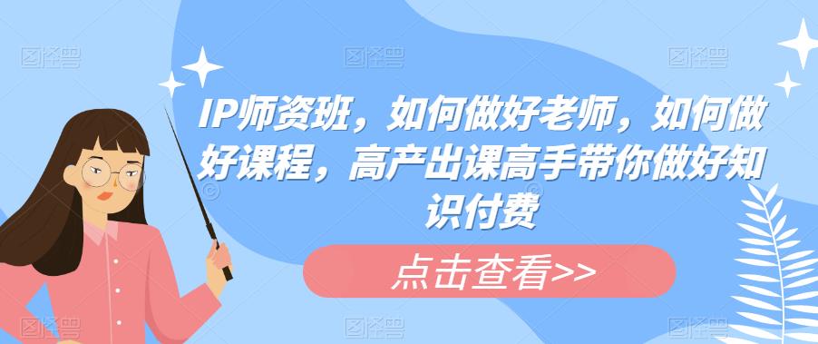 IP师资班，如何做好老师，如何做好课程，高产出课高手带你做好知识付费-氢气球网创资源库