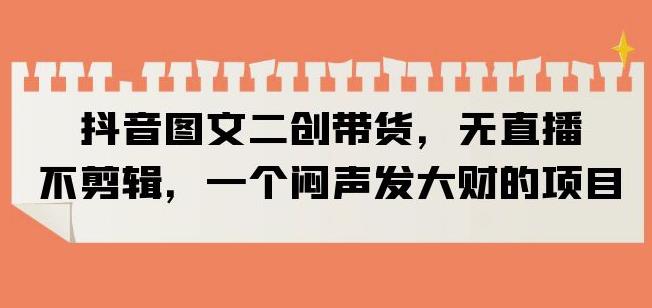 抖音图文二创带货，无直播，不剪辑，一个闷声发大财的项目【揭秘】-氢气球网创资源库