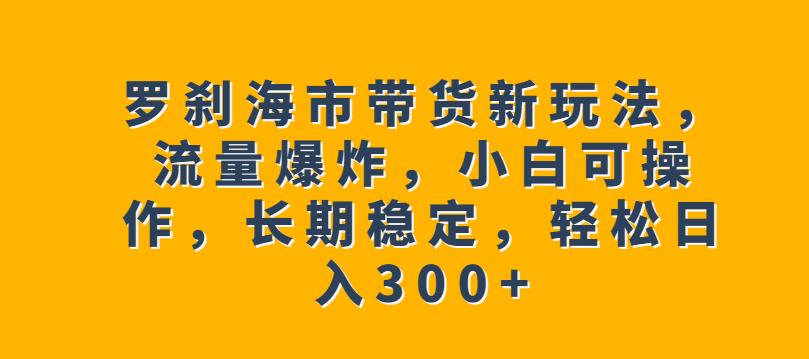 罗刹海市带货新玩法，流量爆炸，小白可操作，长期稳定，轻松日入300+【揭秘】-氢气球网创资源库