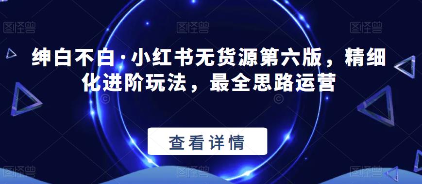 绅白不白·小红书无货源第六版，精细化进阶玩法，最全思路运营-氢气球网创资源库