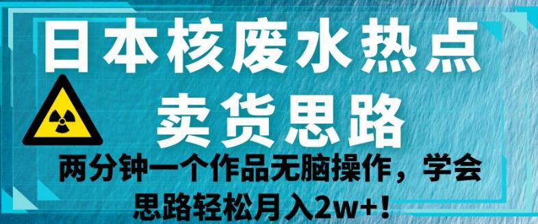 日本核废水热点卖货思路，两分钟一个作品无脑操作，学会思路轻松月入2w+【揭秘】-氢气球网创资源库