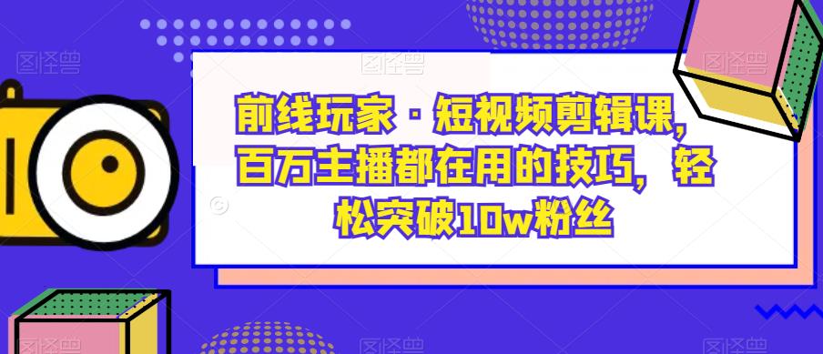 前线玩家·短视频剪辑课，百万主播都在用的技巧，轻松突破10w粉丝-氢气球网创资源库