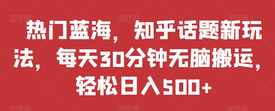热门蓝海，知乎话题新玩法，每天30分钟无脑搬运，轻松日入500+【揭秘】-氢气球网创资源库