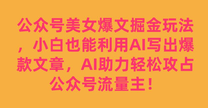 公众号美女爆文掘金玩法，小白也能利用AI写出爆款文章，AI助力轻松攻占公众号流量主【揭秘】-氢气球网创资源库