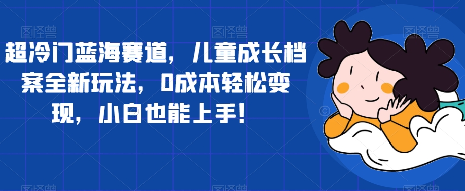 超冷门蓝海赛道，儿童成长档案全新玩法，0成本轻松变现，小白也能上手【揭秘】-氢气球网创资源库