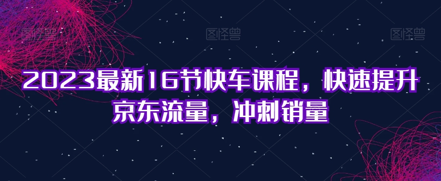 2023最新16节快车课程，快速提升京东流量，冲刺销量-氢气球网创资源库