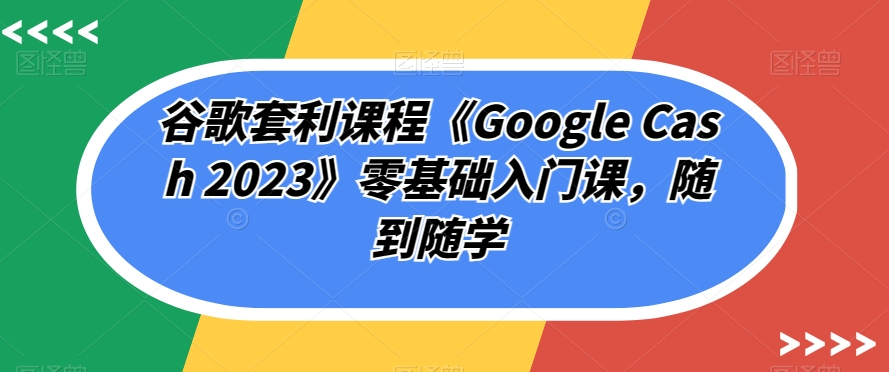 谷歌套利课程《Google Cash 2023》零基础入门课，随到随学-氢气球网创资源库