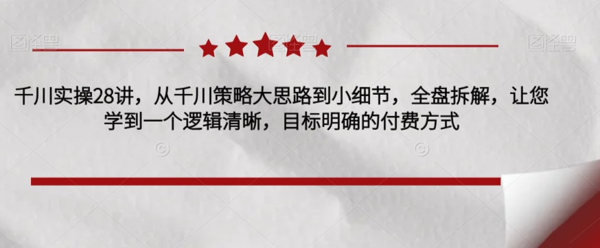 千川实操28讲，从千川策略大思路到小细节，全盘拆解，让您学到一个逻辑清晰，目标明确的付费方式-氢气球网创资源库
