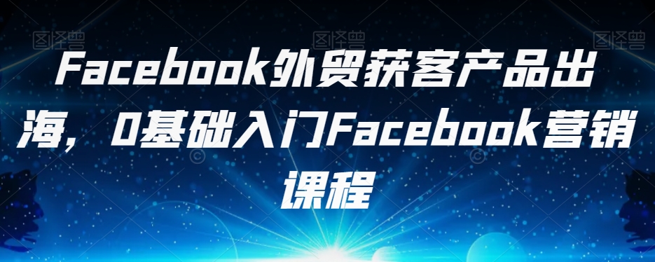 Facebook外贸获客产品出海，0基础入门Facebook营销课程-氢气球网创资源库