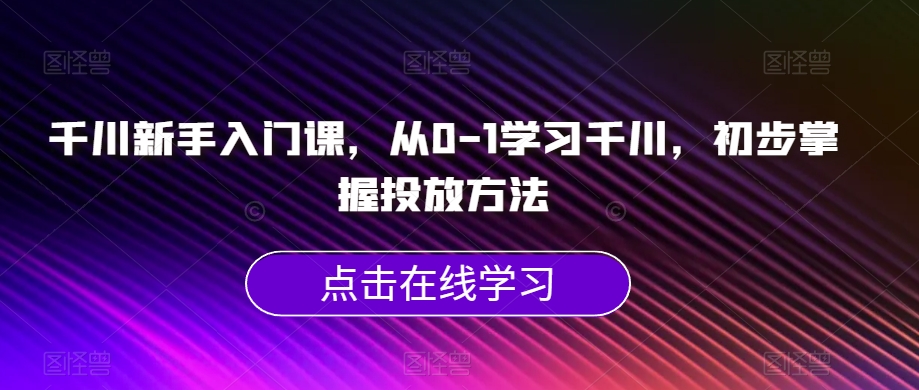 千川新手入门课，从0-1学习千川，初步掌握投放方法-氢气球网创资源库