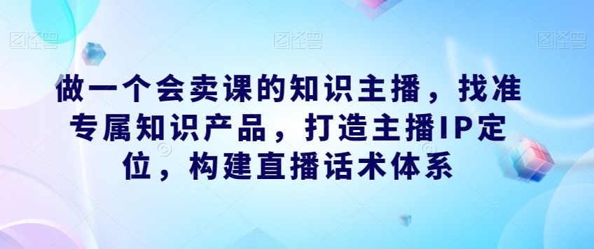 做一个会卖课的知识主播，找准专属知识产品，打造主播IP定位，构建直播话术体系-氢气球网创资源库