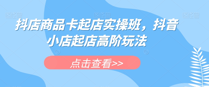 抖店商品卡起店实操班，抖音小店起店高阶玩法-氢气球网创资源库