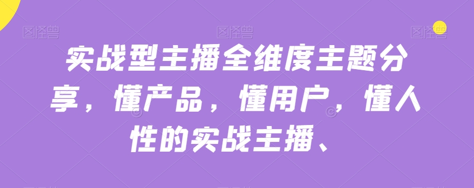 实战型主播全维度主题分享，懂产品，懂用户，懂人性的实战主播-氢气球网创资源库