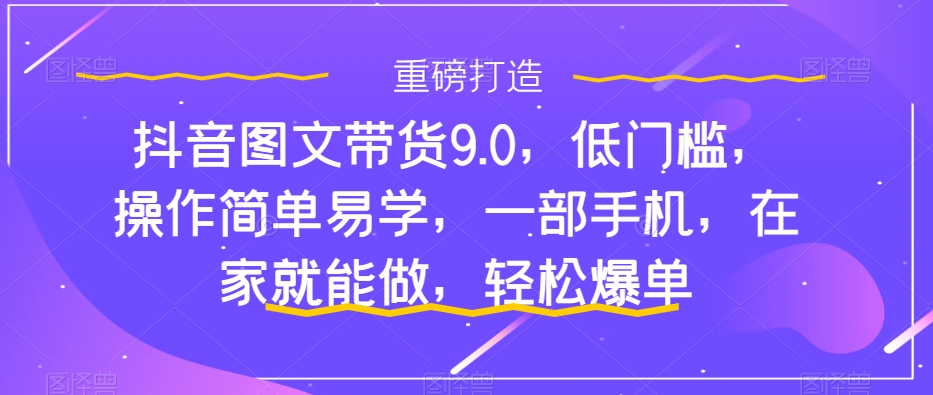 抖音图文带货9.0，低门槛，操作简单易学，一部手机，在家就能做，轻松爆单-氢气球网创资源库