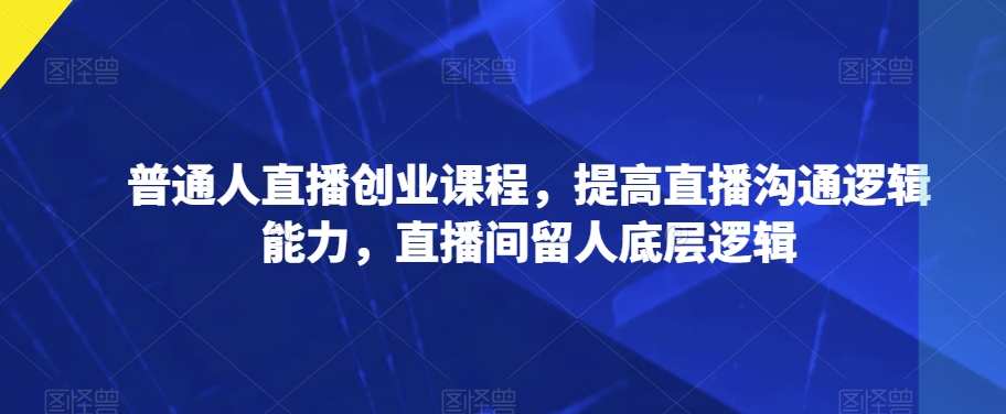 普通人直播创业课程，提高直播沟通逻辑能力，直播间留人底层逻辑-氢气球网创资源库