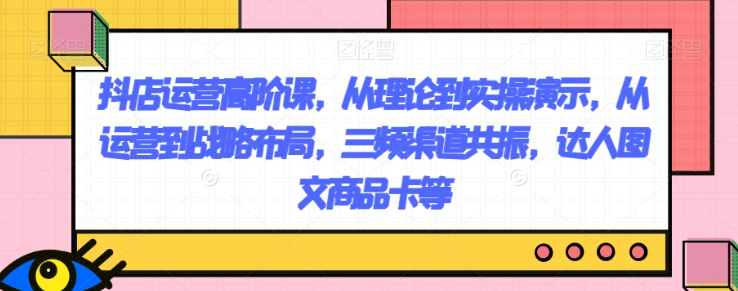 抖店运营高阶课，从理论到实操演示，从运营到战略布局，三频渠道共振，达人图文商品卡等-氢气球网创资源库