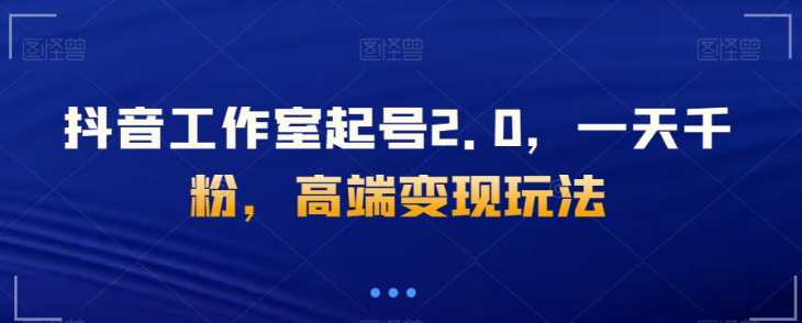 抖音工作室起号2.0，一天千粉，高端变现玩法【揭秘】-氢气球网创资源库