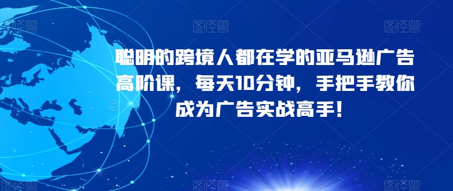 聪明的跨境人都在学的亚马逊广告高阶课，每天10分钟，手把手教你成为广告实战高手！-氢气球网创资源库