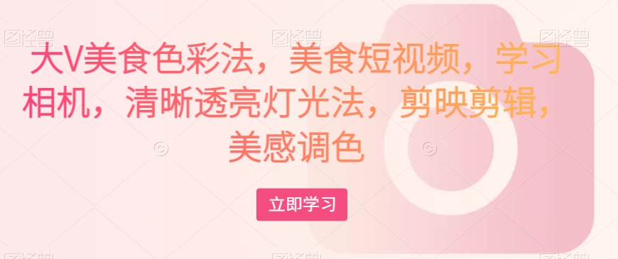 大V美食色彩法，美食短视频，学习相机，清晰透亮灯光法，剪映剪辑，美感调色-氢气球网创资源库