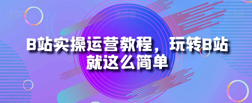 B站实操运营教程，玩转B站就这么简单-氢气球网创资源库
